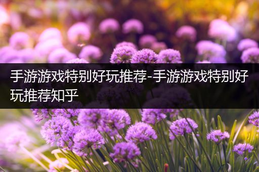 手游游戏特别好玩推荐-手游游戏特别好玩推荐知乎