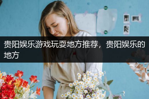 贵阳娱乐游戏玩耍地方推荐，贵阳娱乐的地方