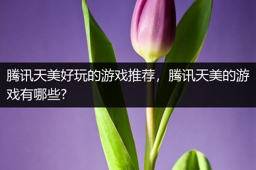 腾讯天美好玩的游戏推荐，腾讯天美的游戏有哪些?