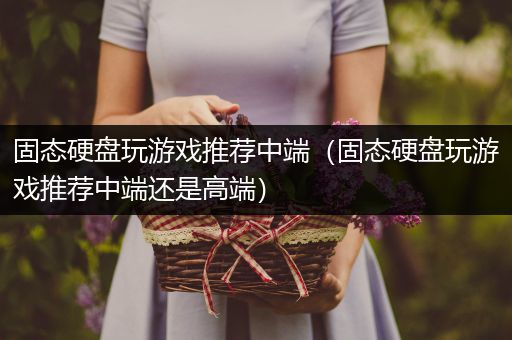 固态硬盘玩游戏推荐中端（固态硬盘玩游戏推荐中端还是高端）