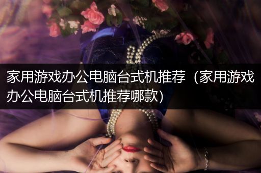 家用游戏办公电脑台式机推荐（家用游戏办公电脑台式机推荐哪款）