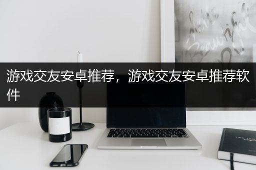 游戏交友安卓推荐，游戏交友安卓推荐软件