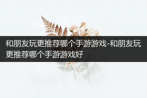 和朋友玩更推荐哪个手游游戏-和朋友玩更推荐哪个手游游戏好