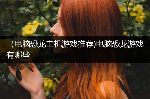 （电脑恐龙主机游戏推荐)电脑恐龙游戏有哪些