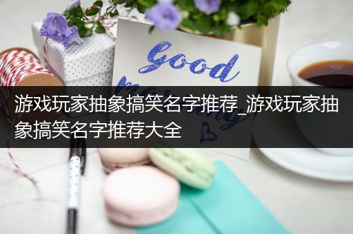 游戏玩家抽象搞笑名字推荐_游戏玩家抽象搞笑名字推荐大全