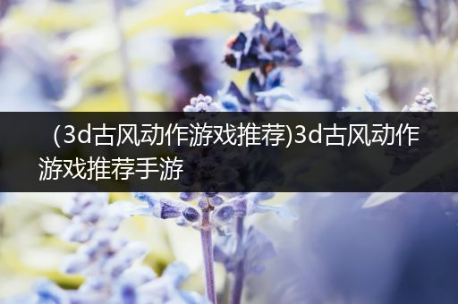 （3d古风动作游戏推荐)3d古风动作游戏推荐手游