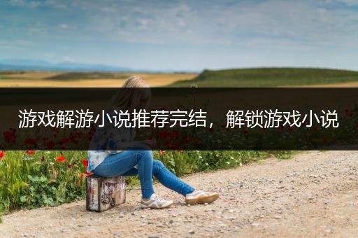 游戏解游小说推荐完结，解锁游戏小说