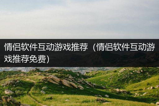 情侣软件互动游戏推荐（情侣软件互动游戏推荐免费）