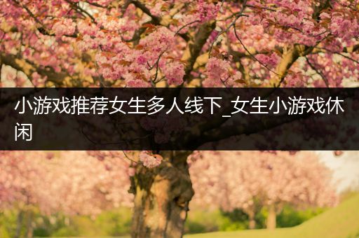 小游戏推荐女生多人线下_女生小游戏休闲