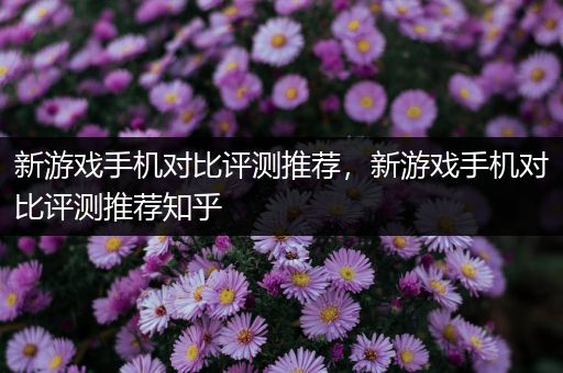 新游戏手机对比评测推荐，新游戏手机对比评测推荐知乎
