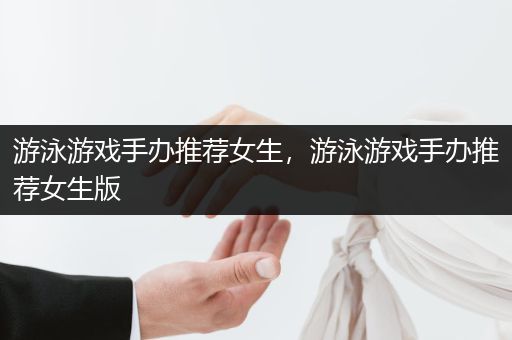 游泳游戏手办推荐女生，游泳游戏手办推荐女生版