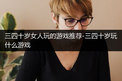 三四十岁女人玩的游戏推荐-三四十岁玩什么游戏