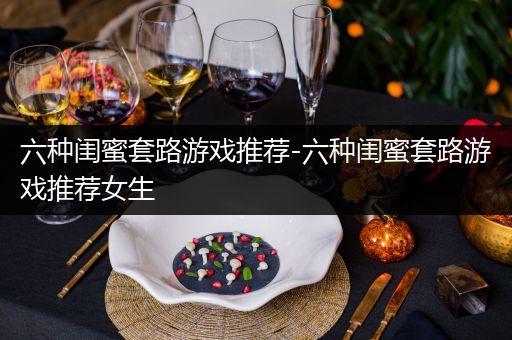 六种闺蜜套路游戏推荐-六种闺蜜套路游戏推荐女生