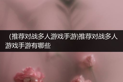 （推荐对战多人游戏手游)推荐对战多人游戏手游有哪些