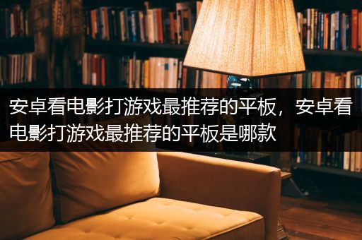 安卓看电影打游戏最推荐的平板，安卓看电影打游戏最推荐的平板是哪款