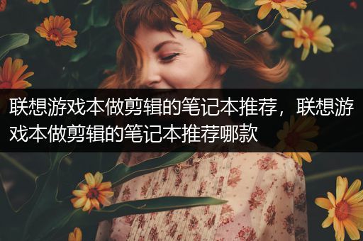 联想游戏本做剪辑的笔记本推荐，联想游戏本做剪辑的笔记本推荐哪款
