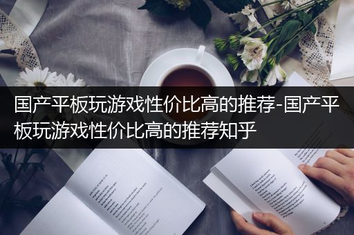 国产平板玩游戏性价比高的推荐-国产平板玩游戏性价比高的推荐知乎
