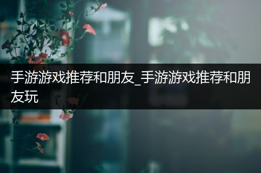 手游游戏推荐和朋友_手游游戏推荐和朋友玩