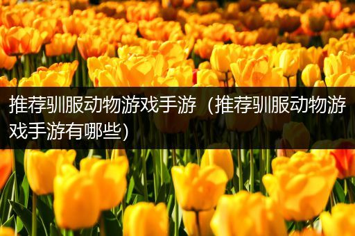 推荐驯服动物游戏手游（推荐驯服动物游戏手游有哪些）