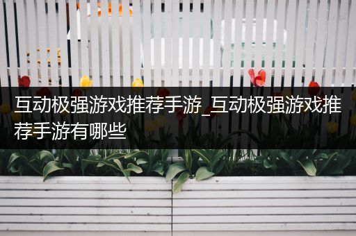 互动极强游戏推荐手游_互动极强游戏推荐手游有哪些
