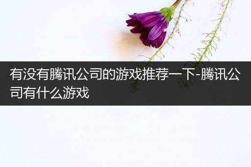 有没有腾讯公司的游戏推荐一下-腾讯公司有什么游戏