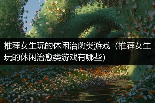 推荐女生玩的休闲治愈类游戏（推荐女生玩的休闲治愈类游戏有哪些）