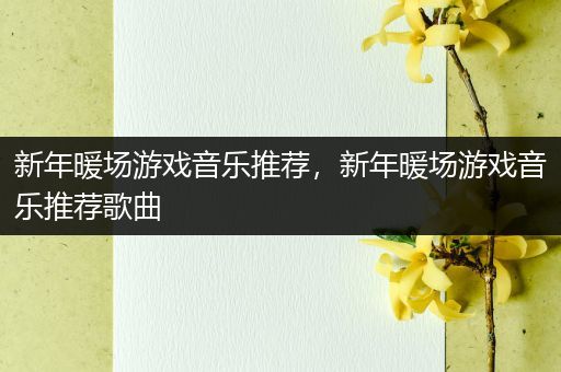 新年暖场游戏音乐推荐，新年暖场游戏音乐推荐歌曲