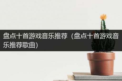 盘点十首游戏音乐推荐（盘点十首游戏音乐推荐歌曲）