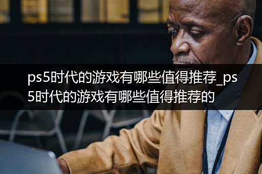 ps5时代的游戏有哪些值得推荐_ps5时代的游戏有哪些值得推荐的
