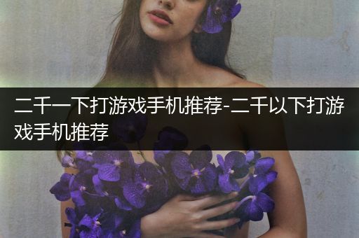 二千一下打游戏手机推荐-二千以下打游戏手机推荐