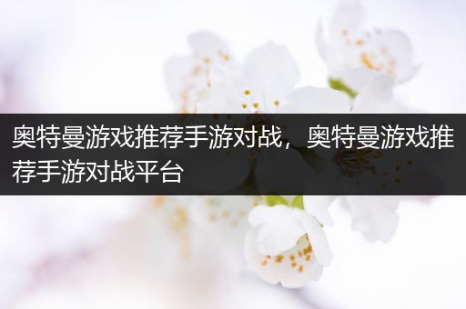 奥特曼游戏推荐手游对战，奥特曼游戏推荐手游对战平台