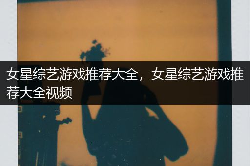 女星综艺游戏推荐大全，女星综艺游戏推荐大全视频