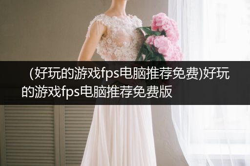 （好玩的游戏fps电脑推荐免费)好玩的游戏fps电脑推荐免费版