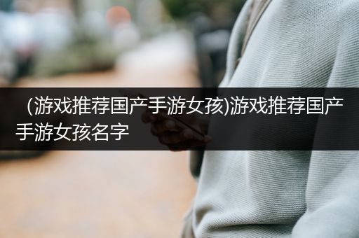 （游戏推荐国产手游女孩)游戏推荐国产手游女孩名字