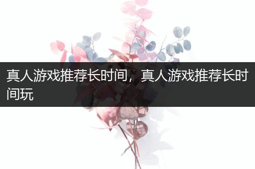 真人游戏推荐长时间，真人游戏推荐长时间玩