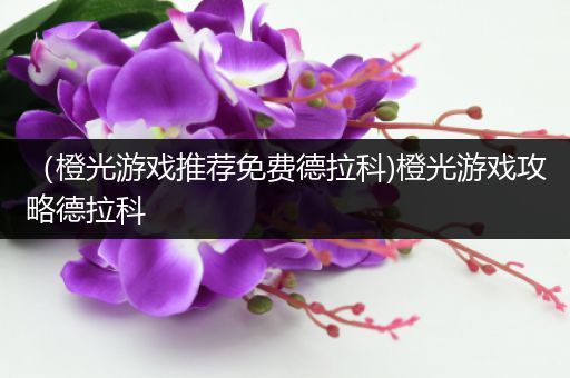 （橙光游戏推荐免费德拉科)橙光游戏攻略德拉科