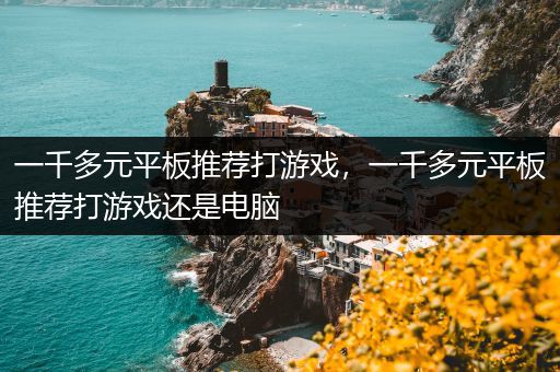 一千多元平板推荐打游戏，一千多元平板推荐打游戏还是电脑
