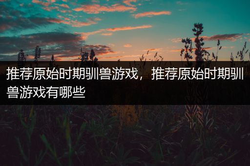 推荐原始时期驯兽游戏，推荐原始时期驯兽游戏有哪些