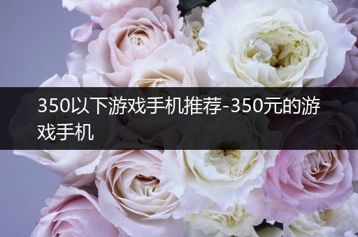 350以下游戏手机推荐-350元的游戏手机