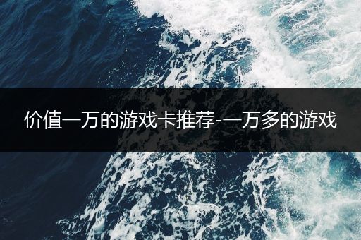 价值一万的游戏卡推荐-一万多的游戏