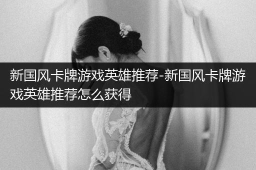 新国风卡牌游戏英雄推荐-新国风卡牌游戏英雄推荐怎么获得