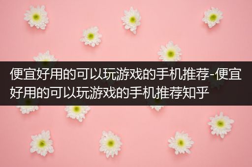 便宜好用的可以玩游戏的手机推荐-便宜好用的可以玩游戏的手机推荐知乎