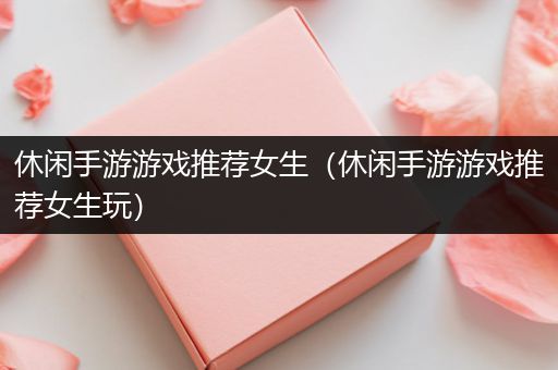休闲手游游戏推荐女生（休闲手游游戏推荐女生玩）