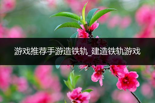 游戏推荐手游造铁轨_建造铁轨游戏