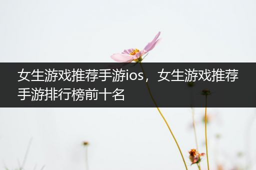 女生游戏推荐手游ios，女生游戏推荐手游排行榜前十名