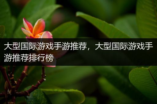 大型国际游戏手游推荐，大型国际游戏手游推荐排行榜
