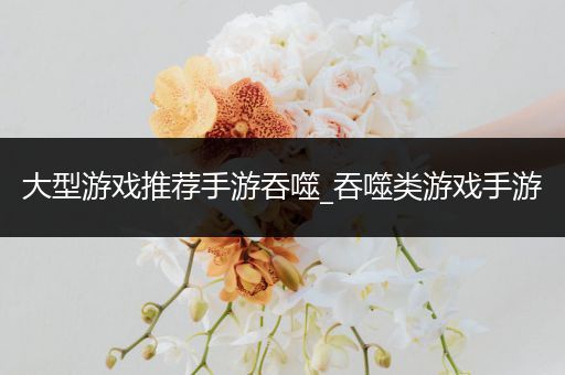 大型游戏推荐手游吞噬_吞噬类游戏手游
