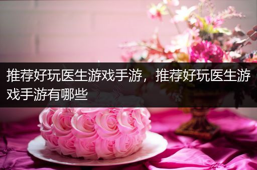 推荐好玩医生游戏手游，推荐好玩医生游戏手游有哪些
