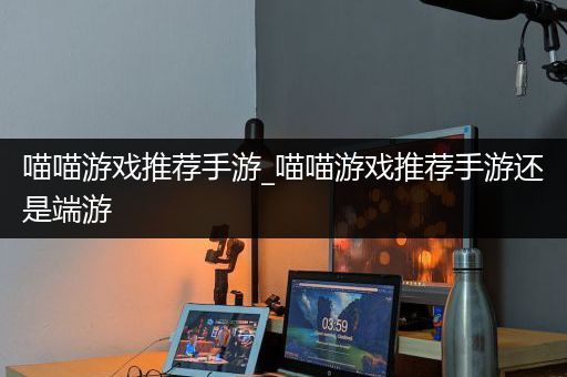 喵喵游戏推荐手游_喵喵游戏推荐手游还是端游