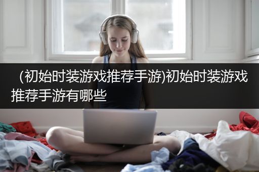 （初始时装游戏推荐手游)初始时装游戏推荐手游有哪些